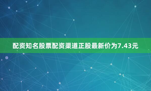 配资知名股票配资渠道正股最新价为7.43元