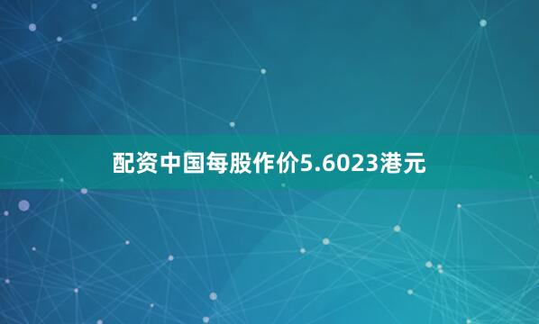 配资中国每股作价5.6023港元