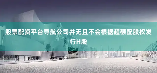 股票配资平台导航公司并无且不会根据超额配股权发行H股
