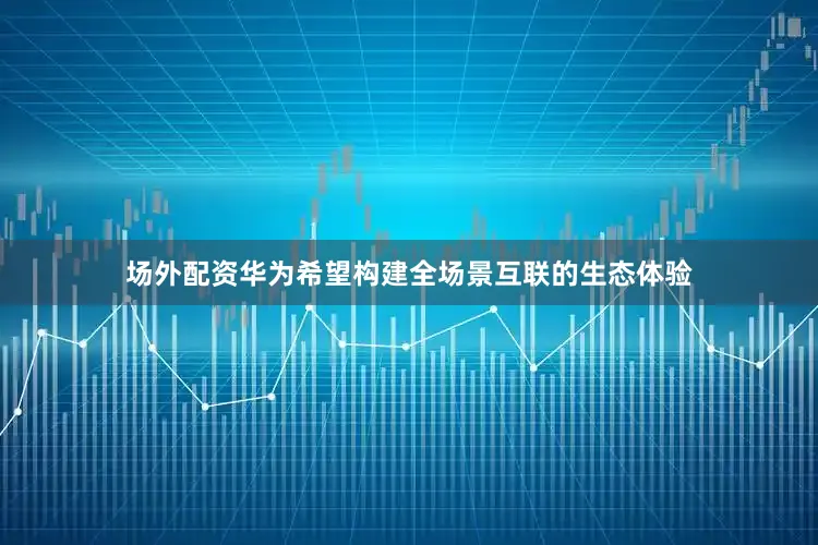 场外配资华为希望构建全场景互联的生态体验