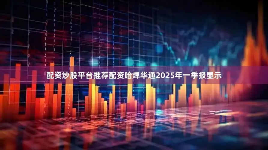 配资炒股平台推荐配资哈焊华通2025年一季报显示