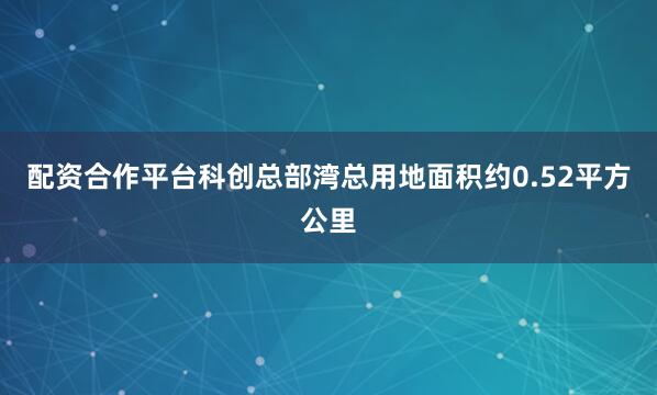 配资合作平台科创总部湾总用地面积约0.52平方公里
