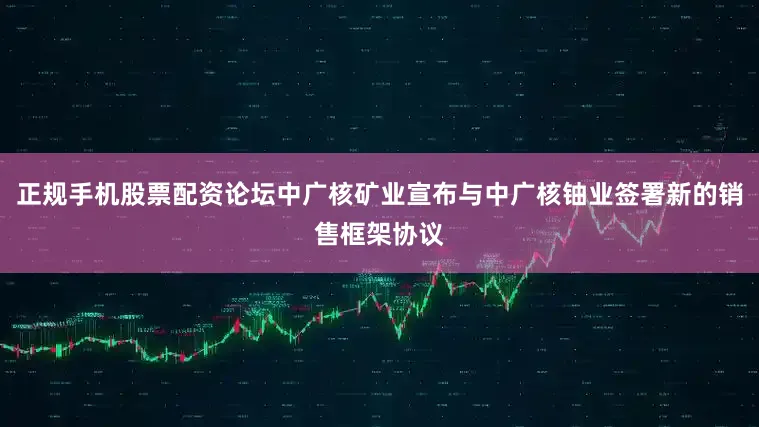 正规手机股票配资论坛中广核矿业宣布与中广核铀业签署新的销售框架协议