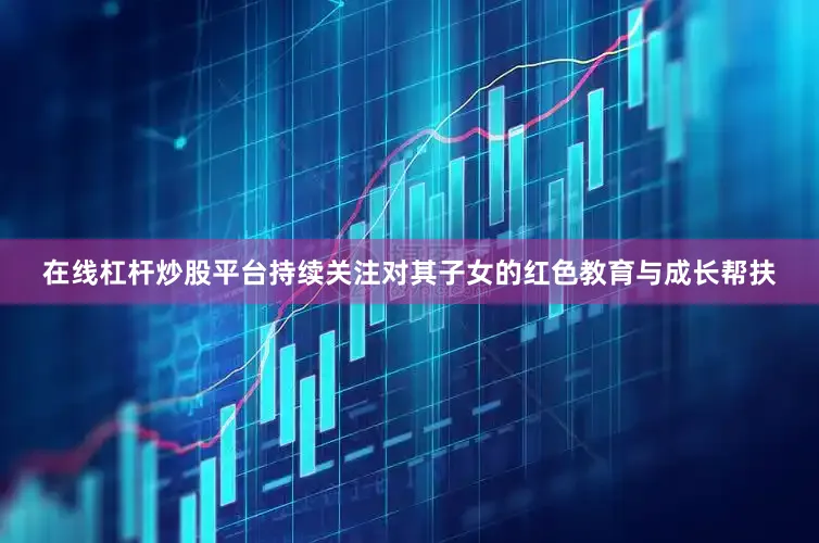 在线杠杆炒股平台持续关注对其子女的红色教育与成长帮扶