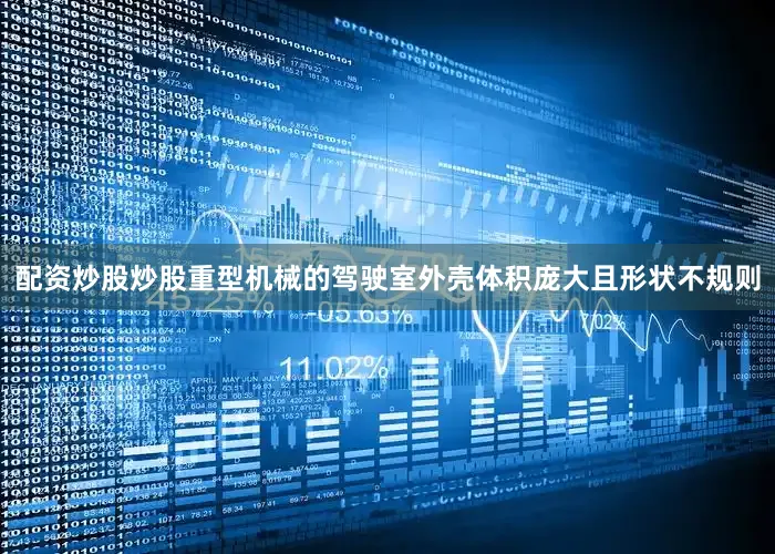 配资炒股炒股重型机械的驾驶室外壳体积庞大且形状不规则