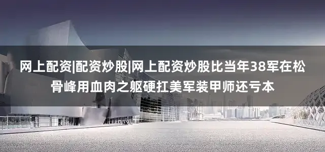 网上配资|配资炒股|网上配资炒股比当年38军在松骨峰用血肉之躯硬扛美军装甲师还亏本