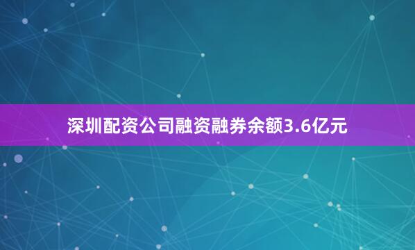 深圳配资公司融资融券余额3.6亿元