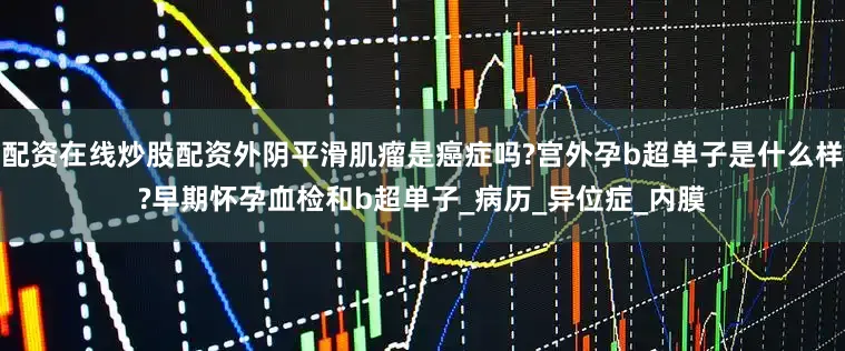 配资在线炒股配资外阴平滑肌瘤是癌症吗?宫外孕b超单子是什么样?早期怀孕血检和b超单子_病历_异位症_内膜